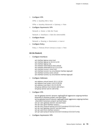 Chapter 4: Interfaces




3.   Configure VPN

     VPNs > AutoKey IKE> New

     VPNs > AutoKey Advanced > Gateway > New
4.   Configure Asymmetric VPN

     Network > Zones > Edit (for Trust)

     Network > Interfaces > Edit (for ethernet0/0)
5.   Configure Route

     Network > Routing > Destination > trust-vr
6.   Configure Policy

     Policy > Policies (From Untrust to trust) > New


CLI (for Router-2)

1.   Configure Interfaces

        set interface   bgroup zone trust
        set interface   bgroup ip 10.2.2.1/24
        set interface   bgroup nat
        set interface   ethernet0/0 zone untrust
        set interface   ethernet0/0 ip 2.2.2.2/24
        set interface   tunnel.1 zone trust
        set interface   tunnel.1 ip unnumbered interface bgroup0
        set interface   tunnel.2 zone untrust
        set interface   tunnel.2 ip unnumbered interface bgroup0

2.   Configure Addresses

        set address untrust branch 10.1.1.0/24
        set address trust smtp-1 10.2.2.10/24
        set address trust http-1 10.2.2.15/32
        set group address trust servers add smtp-1
        set group service vpn-srv add smtp

3.   Configure VPN

        set ike gateway branch1 dynamic ssg5ssg20-e0 aggressive outgoing-interface
        ethernet0/0 preshare juniper1 sec-level basic
        set ike gateway branch2 dynamic ssg5ssg20-dialer aggressive outgoing-interface
         ethernet0/0 preshare juniper2 sec-level basic
        set vpn vpn1 gateway branch1 sec-level basic
        set vpn vpn1 gind interface tunnel.1
        set vpn pvn1 proxy-id local-ip 0.0.0.0/0 remote-ip 0.0.0.0/0 smtp
        set vpn vpn2 gateway branch2 sec-level basic
        set vpn vpn2 bind interface tunnel.2
        set vpn vpn2 proxy-id local-ip 0.0.0.0/0 remote-ip 0.0.0.0/0 smtp

4.   Configure Asymmetric VPN




                                                       Backup System Interfaces   ■    73
 