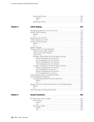 Concepts & Examples ScreenOS Reference Guide




                                      Reordering Policies ...............................................................................230
                                         WebUI ............................................................................................231
                                         CLI ..................................................................................................231
                                      Removing a Policy ................................................................................231


Chapter 8                       Traffic Shaping                                                                                              233

                                Managing Bandwidth at the Policy Level .....................................................234
                                Setting Traffic Shaping ................................................................................234
                                     WebUI ..................................................................................................235
                                     CLI ........................................................................................................237
                                Setting Service Priorities ..............................................................................238
                                Traffic Shaping for an ALG ..........................................................................239
                                Setting Priority Queuing ..............................................................................240
                                     WebUI ..................................................................................................241
                                     CLI ........................................................................................................244
                                Ingress Policing ...........................................................................................244
                                Shaping Traffic on Virtual Interfaces ............................................................245
                                     Interface-Level Traffic Shaping ..............................................................245
                                     Policy-Level Traffic Shaping ..................................................................247
                                     Packet Flow ..........................................................................................247
                                     Example: Route-Based VPN with Ingress Policing .................................248
                                         WebUI (Configuration for Device1) .................................................248
                                         CLI (Configuration for the Device1) ................................................249
                                         WebUI (Configuration for Device2) .................................................250
                                         CLI (Configuration for the Device2) ................................................251
                                     Example: Policy-Based VPN with Ingress Policing .................................252
                                         WebUI (Configuration for Device1) .................................................252
                                         CLI (Configuration for Device1) ......................................................253
                                         WebUI (Configuration for Device2) .................................................254
                                         CLI (Configuration for Device2) ......................................................255
                                Traffic Shaping Using a Loopback Interface .................................................256
                                DSCP Marking and Shaping .........................................................................256
                                     Enabling Differentiated Services Code Point .........................................257
                                         WebUI ............................................................................................257
                                         CLI ..................................................................................................257
                                Quality of Service Classification Based on Incoming Markings ....................259
                                     WebUI ..................................................................................................260
                                     CLI ........................................................................................................260
                                DSCP Marking for Self-initiated Traffic ........................................................261


Chapter 9                       System Parameters                                                                                            263

                                Domain Name System Support ...................................................................263
                                   DNS Lookup ..........................................................................................264
                                      WebUI ............................................................................................265
                                      CLI ..................................................................................................265
                                   DNS Status Table ..................................................................................265
                                      WebUI ............................................................................................265
                                      CLI ..................................................................................................265



xviii   ■   Table of Contents
 