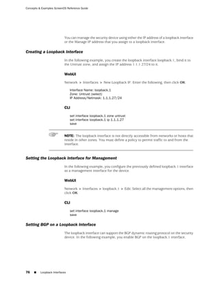Concepts & Examples ScreenOS Reference Guide




                           You can manage the security device using either the IP address of a loopback interface
                           or the Manage IP address that you assign to a loopback interface.

Creating a Loopback Interface
                           In the following example, you create the loopback interface loopback.1, bind it to
                           the Untrust zone, and assign the IP address 1.1.1.27/24 to it.

                           WebUI

                           Network > Interfaces > New Loopback IF: Enter the following, then click OK:

                                Interface Name: loopback.1
                                Zone: Untrust (select)
                                IP Address/Netmask: 1.1.1.27/24

                           CLI

                                set interface loopback.1 zone untrust
                                set interface loopback.1 ip 1.1.1.27
                                save


                           NOTE: The loopback interface is not directly accessible from networks or hosts that
                           reside in other zones. You must define a policy to permit traffic to and from the
                           interface.



Setting the Loopback Interface for Management
                           In the following example, you configure the previously defined loopback.1 interface
                           as a management interface for the device.

                           WebUI

                           Network > Interfaces > loopback.1 > Edit: Select all the management options, then
                           click OK:

                           CLI

                                set interface loopback.1 manage
                                save

Setting BGP on a Loopback Interface
                           The loopback interface can support the BGP dynamic routing protocol on the security
                           device. In the following example, you enable BGP on the loopback.1 interface.




76   ■    Loopback Interfaces
 
