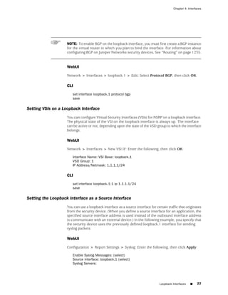 Chapter 4: Interfaces




                    NOTE: To enable BGP on the loopback interface, you must first create a BGP instance
                    for the virtual router in which you plan to bind the interface. For information about
                    configuring BGP on Juniper Networks security devices, See “Routing” on page 1235.


                    WebUI

                    Network > Interfaces > loopback.1 > Edit: Select Protocol BGP, then click OK:

                    CLI

                       set interface loopback.1 protocol bgp
                       save

Setting VSIs on a Loopback Interface
                    You can configure Virtual Security Interfaces (VSIs) for NSRP on a loopback interface.
                    The physical state of the VSI on the loopback interface is always up. The interface
                    can be active or not, depending upon the state of the VSD group to which the interface
                    belongs.

                    WebUI

                    Network > Interfaces > New VSI IF: Enter the following, then click OK:

                       Interface Name: VSI Base: loopback.1
                       VSD Group: 1
                       IP Address/Netmask: 1.1.1.1/24

                    CLI

                       set interface loopback.1:1 ip 1.1.1.1/24
                       save

Setting the Loopback Interface as a Source Interface
                    You can use a loopback interface as a source interface for certain traffic that originates
                    from the security device. (When you define a source interface for an application, the
                    specified source interface address is used instead of the outbound interface address
                    to communicate with an external device.) In the following example, you specify that
                    the security device uses the previously defined loopback.1 interface for sending
                    syslog packets.

                    WebUI

                    Configuration > Report Settings > Syslog: Enter the following, then click Apply:

                       Enable Syslog Messages: (select)
                       Source interface: loopback.1 (select)
                       Syslog Servers:




                                                                                  Loopback Interfaces   ■    77
 