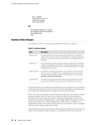 Concepts & Examples ScreenOS Reference Guide




                                    No.: 1 (select)
                                    IP/Hostname: 10.1.1.1
                                    Traffic Log: (select)
                                    Event Log: (select)

                            CLI

                                set syslog config 10.1.1.1 log all
                                set syslog src-interface loopback.1
                                set syslog enable
                                save


Interface State Changes
                            An interface can be in one of the states described in Table 5 on page 78.

                            Table 5: Interface States

                             State             Description

                             Physically Up     For physical Ethernet interfaces operating at either Layer 2 (transparent
                                               mode) or Layer 3 (route mode) in the OSI Model. An interface is physically
                                               up when it is cabled to another network device and can establish a link to
                                               that device.

                             Logically Up      For both physical interfaces and logical interfaces (subinterfaces, redundant
                                               interfaces, and aggregate interfaces). An interface is logically up when traffic
                                               passing through that interface is able to reach specified devices (at tracked
                                               IP addresses) on a network.

                             Physically Down   An interface is physically down when it is not cabled to another network
                                               device or when it is cabled but cannot establish a link. You can also force
                                               an interface to be physically down with the following CLI command: set
                                               interface interface phy link-down.

                             Logically Down    An interface is logically down when traffic passing through that interface
                                               cannot reach specified devices (at tracked IP addresses) on a network.



                            The physical state of an interface takes precedence over its logical state. An interface
                            can be physically up and—at the same time—be either logically up or logically down.
                            If an interface is physically down, its logical state becomes irrelevant.

                            When the state of an interface is up, all routes that make use of that interface remain
                            active and usable. When the state of an interface is down, the security device
                            deactivates all routes using that interface—although, depending on whether the
                            interface is physically or logically down, traffic might still flow through an interface
                            whose state is down (see “Down Interfaces and Traffic Flow” on page 92). To
                            compensate for the loss of routes caused by the loss of an interface, you can configure
                            alternate routes using an alternate interface.

                            Depending on how you set up the action that an observed interface state change can
                            cause, a state change from up to down in a monitored interface can cause the




78   ■    Interface State Changes
 
