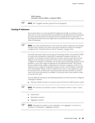 Chapter 4: Interfaces




                        NHRP disabled
                        bandwidth: physical 0Mbps, configured 0Mbps


                   NOTE: The 10 gigabit interface type will not be displayed.



Tracking IP Addresses
                   The security device can track specified IP addresses through an interface so that
                   when one or more of them become unreachable, the security device can deactivate
                   all routes associated with that interface even if the physical link is still active. A
                   deactivated route becomes active again after the security device regains contact with
                   those IP addresses.


                   NOTE: For some ScreenOS devices, this action also causes a failover to the backup
                   interface that is bound to the same zone as the interface on which IP tracking is
                   configured (see “Interface Failover with IP Tracking” on page 1825).


                   ScreenOS uses Layer 3 path monitoring, or IP tracking, similar to that used for NSRP,
                   to monitor the reachability of specified IP addresses through an interface. For
                   example, if an interface connects directly to a router, you can track the next-hop
                   address on the interface to determine if the router is still reachable. When you
                   configure IP tracking on an interface, the security device sends ping requests on the
                   interface to up to four target IP addresses at user-defined intervals. The security
                   device monitors these targets to determine if it receives a response. If there is no
                   response from a target for a specified number of times, that IP address is deemed
                   to be unreachable. Failure to elicit a response from one or more targets can cause
                   the security device to deactivate routes associated with that interface. If another
                   route to the same destination is available, the security device then redirects traffic
                   to use the new route.

                   You can define IP tracking on the following interfaces for which you have configured
                   a Manage IP address:
                   ■    Physical interface bound to a security zone (not the HA or MGT function zones)


                   NOTE: The interface can operate at Layer 2 (transparent mode) or Layer 3 (route
                   mode).


                   ■    Subinterface
                   ■    Redundant interface
                   ■    Aggregate interface


                   NOTE: Although the interface can be redundant or an aggregate, it cannot be a
                   member of a redundant or aggregate interface.




                                                                          Interface State Changes   ■   81
 