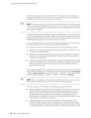 Concepts & Examples ScreenOS Reference Guide




                            On devices that support virtual systems (vsys), the interface on which you set IP
                            tracking can belong to the root system or to a vsys. However, to set IP tracking on
                            a shared interface, you can only set it at the root level.


                            NOTE: From a vsys, you can set interface monitoring to monitor a shared interface
                            from an interface that belongs to the vsys. However, from within a vsys, you cannot
                            set interface monitoring from a shared interface. For more information, see “Interface
                            Monitoring” on page 85.


                            For each interface, you can configure up to four IP addresses for the security device
                            to track. On a single device, you can configure up to 64 track IP addresses. That total
                            includes all track IP addresses whether they are for interface-based IP tracking, for
                            NSRP-based IP tracking, at the root level, or at the vsys level.

                            The tracked IP addresses do not have to be in the same subnetwork as the interface.
                            For each IP address to be tracked, you can specify the following:
                            ■       Interval, in seconds, at which the pings are sent to the specified IP address.
                            ■       Number of consecutive unsuccessful ping attempts before the connection to the
                                    IP address is considered failed.
                            ■       Weight of the failed IP connection (once the sum of the weights of all failed IP
                                    connections crosses a specified threshold, routes that are associated with the
                                    interface are deactivated).
                            ■       Time-out, in seconds, which allow the users to specify the expiration time of the
                                    ping or ARP requests sent to the specified IP address. The ping or ARP request
                                    will be counted as a failure if the response time of the request exceeds the
                                    specified time-out value.

                            You can also configure the security device to track the default gateway for an interface
                            that is a PPPoE or DHCP client. To do that, use the dynamic option: (CLI) set interface
                            interface monitor dynamic or (WebUI) Network > Interfaces > Edit (for the DHCP
                            or PPPoE client interface) > Monitor > Track IP > Add: Select Dynamic.


                            NOTE: When you configure an IP address for the security device to track, the security
                            device does not add a host route for that IP address to the routing table.


                            There are two types of thresholds in configuring tracking IP addresses:
                            ■       Failure threshold for a specific tracked IP address—The number of consecutive
                                    failures to elicit a ping response from a specific IP address that constitutes a
                                    failure in reaching the IP address. Not exceeding the threshold indicates an
                                    acceptable level of connectivity with the address; exceeding the threshold
                                    indicates an unacceptable level. You set this threshold for each IP address at any
                                    value between 1 and 200. The default is 3.
                            ■       Failure threshold for IP tracking on the interface—The total weight of the
                                    cumulative failed attempts to reach IP addresses on the interface that causes
                                    routes associated with the interface to be deactivated. You can set this threshold
                                    at any value between 1 and 255. The default is 1, which means a failure to reach




82   ■    Interface State Changes
 