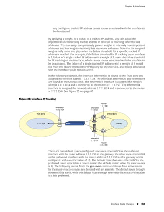 Chapter 4: Interfaces




                             any configured tracked IP address causes routes associated with the interface to
                             be deactivated.

                         By applying a weight, or a value, to a tracked IP address, you can adjust the
                         importance of connectivity to that address in relation to reaching other tracked
                         addresses. You can assign comparatively greater weights to relatively more important
                         addresses and less weight to relatively less important addresses. Note that the assigned
                         weights only come into play when the failure threshold for a specific tracked IP
                         address is reached. For example, if the failure threshold for IP tracking on an interface
                         is 3, failure of a single tracked IP address with a weight of 3 meets the failure threshold
                         for IP tracking on the interface, which causes routes associated with the interface to
                         be deactivated. The failure of a single tracked IP address with a weight of 1 would
                         not meet the failure threshold for IP tracking on the interface, and routes associated
                         with the interface would remain active.

                         In the following example, the interface ethernet0/1 is bound to the Trust zone and
                         assigned the network address 10.1.1.1/24. The interfaces ethernet0/3 and ethernet0/4
                         are bound to the Untrust zone. The ethernet0/3 interface is assigned the network
                         address 1.1.1.1/24 and is connected to the router at 1.1.1.250. The ethernet0/4
                         interface is assigned the network address 2.2.2.1/24 and is connected to the router
                         at 2.2.2.250. See Figure 23 on page 83.

Figure 23: Interface IP Tracking




                         There are two default routes configured: one uses ethernet0/3 as the outbound
                         interface with the router address 1.1.1.250 as the gateway; the other uses ethernet0/4
                         as the outbound interface with the router address 2.2.2.250 as the gateway and is
                         configured with a metric value of 10. The default route that uses ethernet0/3 is the
                         preferred route since it has a lower metric (the default metric value for static routes
                         is 1). The following output from the get route command shows four active routes
                         for the trust-vr (active routes are denoted with an asterisk). The default route through
                         ethernet0/3 is active, while the default route through ethernet0/4 is not active because
                         it is less preferred.




                                                                                    Interface State Changes   ■   83
 