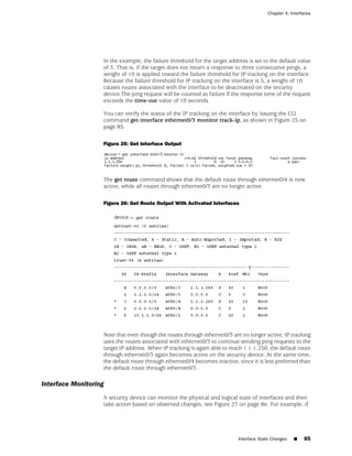Chapter 4: Interfaces




                   In the example, the failure threshold for the target address is set to the default value
                   of 3. That is, if the target does not return a response to three consecutive pings, a
                   weight of 10 is applied toward the failure threshold for IP tracking on the interface.
                   Because the failure threshold for IP tracking on the interface is 5, a weight of 10
                   causes routes associated with the interface to be deactivated on the security
                   device.The ping request will be counted as failure if the response time of the request
                   exceeds the time-out value of 10 seconds.

                   You can verify the status of the IP tracking on the interface by issuing the CLI
                   command get interface ethernet0/3 monitor track-ip, as shown in Figure 25 on
                   page 85.

                   Figure 25: Get Interface Output




                   The get route command shows that the default route through ethernet0/4 is now
                   active, while all routes through ethernet0/3 are no longer active.

                   Figure 26: Get Route Output With Activated Interfaces




                   Note that even though the routes through ethernet0/3 are no longer active, IP tracking
                   uses the routes associated with ethernet0/3 to continue sending ping requests to the
                   target IP address. When IP tracking is again able to reach 1.1.1.250, the default route
                   through ethernet0/3 again becomes active on the security device. At the same time,
                   the default route through ethernet0/4 becomes inactive, since it is less preferred than
                   the default route through ethernet0/3.

Interface Monitoring
                   A security device can monitor the physical and logical state of interfaces and then
                   take action based on observed changes, see Figure 27 on page 86. For example, if




                                                                            Interface State Changes   ■   85
 