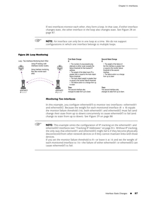 Chapter 4: Interfaces




                        If two interfaces monitor each other, they form a loop. In that case, if either interface
                        changes state, the other interface in the loop also changes state. See Figure 28 on
                        page 87.


                        NOTE: An interface can only be in one loop at a time. We do not support
                        configurations in which one interface belongs to multiple loops.



Figure 28: Loop Monitoring




                        Monitoring Two Interfaces

                        In this example, you configure ethernet0/3 to monitor two interfaces—ethernet0/1
                        and ethernet0/2. Because the weight for each monitored interface (8 + 8) equals
                        the monitor failure threshold (16), both ethernet0/1 and ethernet0/2 must fail (and
                        change their state from up to down) concurrently to cause ethernet0/3 to fail (and
                        change its state from up to down). See Figure 29 on page 88.


                        NOTE: This example omits the configuration of IP tracking on the ethernet0/1 and
                        ethernet0/2 interfaces (see “Tracking IP Addresses” on page 81). Without IP tracking,
                        the only way that ethernet0/1 and ethernet0/2 might fail is if they become physically
                        disconnected from other network devices or if they cannot maintain links with those
                        devices.
                        If you set the monitor failure threshold to 8—or leave it at 16 and set the weight of
                        each monitored interface to 16—the failure of either ethernet0/1 or ethernet0/2 can
                        cause ethernet0/3 to fail.




                                                                                 Interface State Changes   ■   87
 