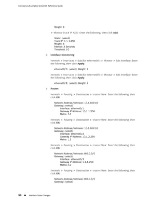 Concepts & Examples ScreenOS Reference Guide




                                       Weight: 8

                                    > Monitor Track IP ADD: Enter the following, then click Add:

                                       Static: (select)
                                       Track IP: 1.1.1.250
                                       Weight: 8
                                       Interval: 3 Seconds
                                       Threshold: 10

                            2.      Interface Monitoring

                                    Network > Interfaces > Edit (for ethernet0/1) > Monitor > Edit Interface: Enter
                                    the following, then click Apply:

                                       ethernet0/3: (select); Weight: 8

                                    Network > Interfaces > Edit (for ethernet0/3) > Monitor > Edit Interface: Enter
                                    the following, then click Apply:

                                       ethernet0/1: (select); Weight: 8

                            3.      Routes

                                    Network > Routing > Destination > trust-vr New: Enter the following, then
                                    click OK:

                                       Network Address/Netmask: 10.1.0.0/16
                                       Gateway: (select)
                                            Interface: ethernet0/1
                                            Gateway IP Address: 10.1.1.250
                                            Metric: 10

                                    Network > Routing > Destination > trust-vr New: Enter the following, then
                                    click OK:

                                       Network Address/Netmask: 10.1.0.0/16
                                       Gateway: (select)
                                            Interface: ethernet0/2
                                            Gateway IP Address: 10.1.2.250
                                            Metric: 12

                                    Network > Routing > Destination > trust-vr New: Enter the following, then
                                    click OK:

                                       Network Address/Netmask: 0.0.0.0/0
                                       Gateway: (select)
                                            Interface: ethernet0/3
                                            Gateway IP Address: 1.1.1.250
                                            Metric: 10

                                    Network > Routing > Destination > trust-vr New: Enter the following, then
                                    click OK:

                                       Network Address/Netmask: 0.0.0.0/0
                                       Gateway: (select)




90   ■    Interface State Changes
 