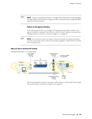Chapter 4: Interfaces




                        NOTE: “Failure on the Egress Interface” on page 93 describes how IP tracking triggers
                        routing changes and how those changes can affect the packet flow through all Juniper
                        Networks security devices.


                        Failure on the Egress Interface

                        In the following scenario, you configure IP tracking on ethernet0/2, which is the
                        egress interface for sessions from Host A to Host B. Host A initiates the session by
                        sending a packet to Host B, as shown in Figure 31 on page 93.


                        NOTE: You must first create two routes to Host B, and both the egress interfaces
                        must be in the same zone so that the same policy applies to traffic before and after
                        the rerouting occurs.



Figure 31: Host A and Host B IP Tracking




                        When Host B replies to Host A, the return traffic follows a similar path back through
                        the security device, as shown in Figure 32 on page 94.




                                                                               Interface State Changes   ■   93
 