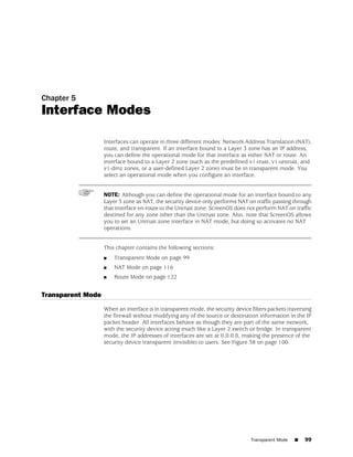 Chapter 5
Interface Modes

                   Interfaces can operate in three different modes: Network Address Translation (NAT),
                   route, and transparent. If an interface bound to a Layer 3 zone has an IP address,
                   you can define the operational mode for that interface as either NAT or route. An
                   interface bound to a Layer 2 zone (such as the predefined v1-trust, v1-untrust, and
                   v1-dmz zones, or a user-defined Layer 2 zone) must be in transparent mode. You
                   select an operational mode when you configure an interface.


                   NOTE: Although you can define the operational mode for an interface bound to any
                   Layer 3 zone as NAT, the security device only performs NAT on traffic passing through
                   that interface en-route to the Untrust zone. ScreenOS does not perform NAT on traffic
                   destined for any zone other than the Untrust zone. Also, note that ScreenOS allows
                   you to set an Untrust zone interface in NAT mode, but doing so activates no NAT
                   operations.


                   This chapter contains the following sections:
                   ■   Transparent Mode on page 99
                   ■   NAT Mode on page 116
                   ■   Route Mode on page 122


Transparent Mode
                   When an interface is in transparent mode, the security device filters packets traversing
                   the firewall without modifying any of the source or destination information in the IP
                   packet header. All interfaces behave as though they are part of the same network,
                   with the security device acting much like a Layer 2 switch or bridge. In transparent
                   mode, the IP addresses of interfaces are set at 0.0.0.0, making the presence of the
                   security device transparent (invisible) to users. See Figure 38 on page 100.




                                                                                 Transparent Mode   ■   99
 