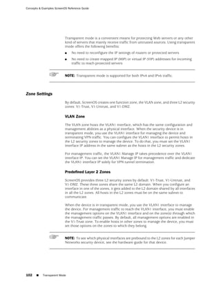 Concepts & Examples ScreenOS Reference Guide




                           Transparent mode is a convenient means for protecting Web servers or any other
                           kind of servers that mainly receive traffic from untrusted sources. Using transparent
                           mode offers the following benefits:
                           ■   No need to reconfigure the IP settings of routers or protected servers
                           ■   No need to create mapped IP (MIP) or virtual IP (VIP) addresses for incoming
                               traffic to reach protected servers


                           NOTE: Transparent mode is supported for both IPv4 and IPv6 traffic.




Zone Settings
                           By default, ScreenOS creates one function zone, the VLAN zone, and three L2 security
                           zones: V1-Trust, V1-Untrust, and V1-DMZ.

                           VLAN Zone

                           The VLAN zone hosts the VLAN1 interface, which has the same configuration and
                           management abilities as a physical interface. When the security device is in
                           transparent mode, you use the VLAN1 interface for managing the device and
                           terminating VPN traffic. You can configure the VLAN1 interface to permit hosts in
                           the L2 security zones to manage the device. To do that, you must set the VLAN1
                           interface IP address in the same subnet as the hosts in the L2 security zones.

                           For management traffic, the VLAN1 Manage IP takes precedence over the VLAN1
                           interface IP. You can set the VLAN1 Manage IP for management traffic and dedicate
                           the VLAN1 interface IP solely for VPN tunnel termination.

                           Predefined Layer 2 Zones

                           ScreenOS provides three L2 security zones by default: V1-Trust, V1-Untrust, and
                           V1-DMZ. These three zones share the same L2 domain. When you configure an
                           interface in one of the zones, it gets added to the L2 domain shared by all interfaces
                           in all the L2 zones. All hosts in the L2 zones must be on the same subnet to
                           communicate.

                           When the device is in transparent mode, you use the VLAN1 interface to manage
                           the device. For management traffic to reach the VLAN1 interface, you must enable
                           the management options on the VLAN1 interface and on the zone(s) through which
                           the management traffic passes. By default, all management options are enabled in
                           the V1-Trust zone. To enable hosts in other zones to manage the device, you must
                           set those options on the zones to which they belong.


                           NOTE: To see which physical interfaces are prebound to the L2 zones for each Juniper
                           Networks security device, see the hardware guide for that device.




102    ■   Transparent Mode
 