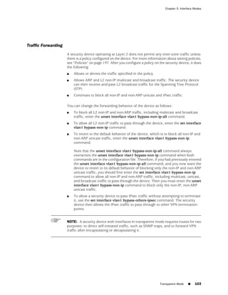 Chapter 5: Interface Modes




Traffic Forwarding
                     A security device operating at Layer 2 does not permit any inter-zone traffic unless
                     there is a policy configured on the device. For more information about setting policies,
                     see “Policies” on page 197. After you configure a policy on the security device, it does
                     the following:
                     ■   Allows or denies the traffic specified in the policy.
                     ■   Allows ARP and L2 non-IP multicast and broadcast traffic. The security device
                         can then receive and pass L2 broadcast traffic for the Spanning Tree Protocol
                         (STP).
                     ■   Continues to block all non-IP and non-ARP unicast and IPsec traffic.

                     You can change the forwarding behavior of the device as follows:
                     ■   To block all L2 non-IP and non-ARP traffic, including multicast and broadcast
                         traffic, enter the unset interface vlan1 bypass-non-ip-all command.
                     ■   To allow all L2 non-IP traffic to pass through the device, enter the set interface
                         vlan1 bypass-non-ip command.
                     ■   To revert to the default behavior of the device, which is to block all non-IP and
                         non-ARP unicast traffic, enter the unset interface vlan1 bypass-non-ip
                         command.

                         Note that the unset interface vlan1 bypass-non-ip-all command always
                         overwrites the unset interface vlan1 bypass-non-ip command when both
                         commands are in the configuration file. Therefore, if you had previously entered
                         the unset interface vlan1 bypass-non-ip-all command, and you now want the
                         device to revert to its default behavior of blocking only the non-IP and non-ARP
                         unicast traffic, you should first enter the set interface vlan1 bypass-non-ip
                         command to allow all non-IP and non-ARP traffic, including multicast, unicast,
                         and broadcast traffic to pass through the device. Then you must enter the unset
                         interface vlan1 bypass-non-ip command to block only the non-IP, non-ARP
                         unicast traffic.
                     ■   To allow a security device to pass IPsec traffic without attempting to terminate
                         it, use the set interface vlan1 bypass-others-ipsec command. The security
                         device then allows the IPsec traffic to pass through to other VPN termination
                         points.


                     NOTE: A security device with interfaces in transparent mode requires routes for two
                     purposes: to direct self-initiated traffic, such as SNMP traps, and to forward VPN
                     traffic after encapsulating or decapsulating it.




                                                                                 Transparent Mode    ■    103
 