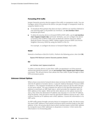 Concepts & Examples ScreenOS Reference Guide




                           Forwarding IPv6 traffic

                           Juniper Networks security devices support IPv6 traffic in transparent mode. You can
                           configure which IPv6 protocol the device can pass through in transparent mode by
                           using the WebUI or CLI.
                           ■     To broadcast IPv6 packets that does not have a definite out interface defined in
                                 mac-learning table to all possible out interfaces, use set interface vlan1
                                 broadcast-ipv6 flood
                           ■     To allow the security device to forward ICMPv6 NDP traffic, use the set interface
                                 vlan1 bypass-icmpv6-ndp command. Similarly, you can configure the device
                                 to forward other ICMPv6 traffic such as Multicast Listener Discovery (MLD),
                                 Multicast Router Discovery (MRD), Mobile support protocol (MSP) and Secure
                                 Neighbor Discovery (SND) by using the WebUI or the CLI.

                                 For example, to configure the device to forward ICMpv6 MLD traffic:


                           WebUI

                           Network>Interfaces>Edit (For VLAN1). Perform the following action, then click OK.

                                 Bypass IPv6 Multicast Listener Discovery packets (Select)

                           CLI

                                 set interface vlan1 bypass-icmpv6-mld

                           To allow a security device to pass IPsec traffic encapsulated in an IPv6 protocol
                           without decrypting the packets, use the set interface vlan1 bypass-ipv6-others-ipsec
                           command. The security device then allows the IPsec traffic to pass through to other
                           VPN termination points.

Unknown Unicast Options
                           When a host or any kind of network device does not know the MAC address associated
                           with the IP address of another device, it uses the Address Resolution Protocol (ARP)
                           to obtain it. The requestor broadcasts an ARP query (arp-q) to all the other devices
                           on the same subnet. The arp-q requests the device at the specified destination IP
                           address to send back an ARP reply (arp-r), which provides the requestor with the
                           MAC address of the replier. When all the other devices on the subnet receive the
                           arp-q, they check the destination IP address and, because it is not their IP address,
                           drop the packet. Only the device with the specified IP address returns an arp-r. After
                           a device matches an IP address with a MAC address, it stores the information in its
                           ARP cache.

                           As ARP traffic passes through a security device in transparent mode, the device notes
                           the source MAC address in each packet and learns which interface leads to that MAC
                           address. In fact, the security device learns which interface leads to which MAC address
                           by noting the source MAC addresses in all packets it receives. It then stores this
                           information in its forwarding table.




104    ■   Transparent Mode
 