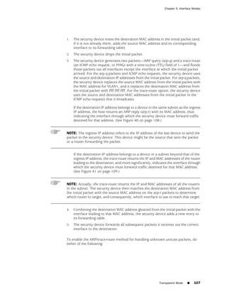 Chapter 5: Interface Modes




1.   The security device notes the destination MAC address in the initial packet (and,
     if it is not already there, adds the source MAC address and its corresponding
     interface to its forwarding table).
2.   The security device drops the initial packet.
3.   The security device generates two packets—ARP query (arp-q) and a trace-route
     (an ICMP echo request, or PING) with a time-to-live (TTL) field of 1—and floods
     those packets out all interfaces except the interface at which the initial packet
     arrived. For the arp-q packets and ICMP echo requests, the security device uses
     the source and destination IP addresses from the initial packet. For arp-q packets,
     the security device replaces the source MAC address from the initial packet with
     the MAC address for VLAN1, and it replaces the destination MAC address from
     the initial packet with ffff.ffff.ffff. For the trace-route option, the security device
     uses the source and destination MAC addresses from the initial packet in the
     ICMP echo requests that it broadcasts.

     If the destination IP address belongs to a device in the same subnet as the ingress
     IP address, the host returns an ARP reply (arp-r) with its MAC address, thus
     indicating the interface through which the security device must forward traffic
     destined for that address. (See Figure 40 on page 108.)


NOTE: The ingress IP address refers to the IP address of the last device to send the
packet to the security device. This device might be the source that sent the packet
or a router forwarding the packet.


     If the destination IP address belongs to a device in a subnet beyond that of the
     ingress IP address, the trace-route returns the IP and MAC addresses of the router
     leading to the destination, and more significantly, indicates the interface through
     which the security device must forward traffic destined for that MAC address.
     (See Figure 41 on page 109.)


NOTE: Actually, the trace-route returns the IP and MAC addresses of all the routers
in the subnet. The security device then matches the destination MAC address from
the initial packet with the source MAC address on the arp-r packets to determine
which router to target, and consequently, which interface to use to reach that target.


4.   Combining the destination MAC address gleaned from the initial packet with the
     interface leading to that MAC address, the security device adds a new entry to
     its forwarding table.
5.   The security device forwards all subsequent packets it receives out the correct
     interface to the destination.

To enable the ARP/trace-route method for handling unknown unicast packets, do
either of the following:




                                                               Transparent Mode    ■    107
 