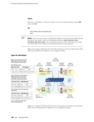 Concepts & Examples ScreenOS Reference Guide




                           WebUI

                           Network > Interfaces > Edit (for VLAN1): For the broadcast options, select ARP,
                           then click OK:

                           CLI

                                 set interface vlan1 broadcast arp
                                 save


                           NOTE: The trace-route option is enabled by default. If you want to use ARP without
                           the trace-route option, enter the following command: unset interface vlan1
                           broadcast arp trace-route. This command unsets the trace-route option but does
                           not unset ARP as the method for handling unknown unicast packets.


                           Figure 40 on page 108 shows how the ARP method can locate the destination MAC
                           when the destination IP address is in an adjacent subnet.

Figure 40: ARP Method




                           Figure 41 on page 109 shows how the trace-route option can locate the destination
                           MAC when the destination IP address is in a nonadjacent subnet.




108    ■   Transparent Mode
 