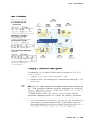 Chapter 5: Interface Modes




Figure 41: Trace-Route




                         Configuring VLAN1 Interface for Management

                         In this example, you configure the security device for management to its VLAN1
                         interface as follows:
                         ■   Assign the VLAN1 interface an IP address of 1.1.1.1/24.
                         ■   Enable Web, Telnet, SSH, and Ping on both the VLAN1 interface and the V1-Trust
                             security zone.


                         NOTE: By default, ScreenOS enables the management options for the VLAN1 interface
                         and V1-Trust security zone. Enabling these options is included in this example for
                         illustrative purposes only. Unless you have previously disabled them, you really do
                         not need to enable them manually.
                         To manage the device from a Layer 2 security zone, you must set the same
                         management options for both the VLAN1 interface and the Layer 2 security zone.


                         ■   Add a route in the trust virtual router (all Layer 2 security zones are in the trust-vr
                             routing domain) to enable management traffic to flow between the security
                             device and an administrative workstation beyond the immediate subnet of the
                             security device. All security zones are in the trust-vr routing domain.




                                                                                       Transparent Mode    ■    109
 