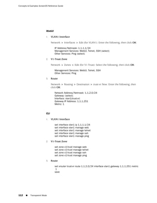 Concepts & Examples ScreenOS Reference Guide




                           WebUI

                           1.    VLAN1 Interface

                                 Network > Interfaces > Edit (for VLAN1): Enter the following, then click OK:

                                    IP Address/Netmask: 1.1.1.1/24
                                    Management Services: WebUI, Telnet, SSH (select)
                                    Other Services: Ping (select)

                           2.    V1-Trust Zone

                                 Network > Zones > Edit (for V1-Trust): Select the following, then click OK:

                                    Management Services: WebUI, Telnet, SSH
                                    Other Services: Ping

                           3.    Route

                                 Network > Routing > Destination > trust-vr New: Enter the following, then
                                 click OK:

                                    Network Address/Netmask: 1.1.2.0/24
                                    Gateway: (select)
                                    Interface: vlan1(trust-vr)
                                    Gateway IP Address: 1.1.1.251
                                    Metric: 1


                           CLI

                           1.    VLAN1 Interface

                                    set interface   vlan1   ip 1.1.1.1/24
                                    set interface   vlan1   manage web
                                    set interface   vlan1   manage telnet
                                    set interface   vlan1   manage ssh
                                    set interface   vlan1   manage ping

                           2.    V1-Trust Zone

                                    set zone v1-trust   manage    web
                                    set zone v1-trust   manage    telnet
                                    set zone v1-trust   manage    ssh
                                    set zone v1-trust   manage    ping

                           3.    Route

                                    set vrouter trust-vr route 1.1.2.0/24 interface vlan1 gateway 1.1.1.251 metric
                                     1
                                    save




112    ■   Transparent Mode
 