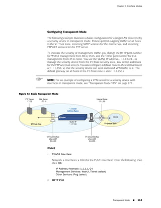 Chapter 5: Interface Modes




                       Configuring Transparent Mode

                       The following example illustrates a basic configuration for a single LAN protected by
                       a security device in transparent mode. Policies permit outgoing traffic for all hosts
                       in the V1-Trust zone, incoming SMTP services for the mail server, and incoming
                       FTP-GET services for the FTP server.

                       To increase the security of management traffic, you change the HTTP port number
                       for WebUI management from 80 to 5555, and the Telnet port number for CLI
                       management from 23 to 4646. You use the VLAN1 IP address—1.1.1.1/24—to
                       manage the security device from the V1-Trust security zone. You define addresses
                       for the FTP and mail servers. You also configure a default route to the external router
                       at 1.1.1.250, so that the security device can send outbound VPN traffic to it. (The
                       default gateway on all hosts in the V1-Trust zone is also 1.1.1.250.)


                       NOTE: For an example of configuring a VPN tunnel for a security device with
                       interfaces in transparent mode, see “Transparent Mode VPN” on page 875 .



Figure 43: Basic Transparent Mode




                       WebUI

                       1.   VLAN1 Interface

                            Network > Interfaces > Edit (for the VLAN1 interface): Enter the following, then
                            click OK:

                               IP Address/Netmask: 1.1.1.1/24
                               Management Services: WebUI, Telnet (select)
                               Other Services: Ping (select)

                       2.   HTTP Port




                                                                                   Transparent Mode   ■    113
 