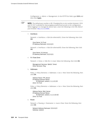 Concepts & Examples ScreenOS Reference Guide




                                Configuration > Admin > Management: In the HTTP Port field, type 5555 and
                                then click Apply.


                           NOTE: The default port number is 80. Changing this to any number between 1024
                           and 32,767 is advised for discouraging unauthorized access to the configuration.
                           When logging in to manage the device later, enter the following in the URL field of
                           your browser: http://1.1.1.1:5555.


                           3.   Interfaces

                                Network > Interfaces > Edit (for ethernet0/1): Enter the following, then click
                                OK:

                                   Zone Name: V1-Trust
                                   IP Address/Netmask: 0.0.0.0/0

                                Network > Interfaces > Edit (for ethernet0/3): Enter the following, then click
                                OK:

                                   Zone Name: V1-Untrust
                                   IP Address/Netmask: 0.0.0.0/0

                           4.   V1-Trust Zone

                                Network > Zones > Edit (for v1-trust): Select the following, then click OK:

                                   Management Services: WebUI, Telnet
                                   Other Services: Ping

                           5.   Addresses

                                Policy > Policy Elements > Addresses > List > New: Enter the following, then
                                click OK:

                                   Address Name: FTP_Server
                                   IP Address/Domain Name:
                                        IP/Netmask: (select), 1.1.1.5/32
                                   Zone: V1-Trust

                                Policy > Policy Elements > Addresses > List > New: Enter the following, then
                                click OK:

                                   Address Name: Mail_Server
                                   IP Address/Domain Name:
                                        IP/Netmask: (select), 1.1.1.10/32
                                   Zone: V1-Trust

                           6.   Route

                                Network > Routing > Destination > trust-vr New: Enter the following, then
                                click OK:

                                   Network Address/Netmask: 0.0.0.0/0
                                   Gateway: (select)




114    ■   Transparent Mode
 