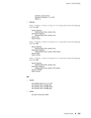 Chapter 5: Interface Modes




                 Interface: vlan1(trust-vr)
                 Gateway IP Address: 1.1.1.250
                 Metric: 1

7.    Policies

      Policy > Policies > (From: V1-Trust, To: V1-Untrust) New: Enter the following,
      then click OK:

         Source Address:
              Address Book Entry: (select), Any
         Destination Address:
              Address Book Entry: (select), Any
         Service: Any
         Action: Permit

      Policy > Policies > (From: V1-Untrust, To: V1-Trust) New: Enter the following,
      then click OK:

         Source Address:
              Address Book Entry: (select), Any
         Destination Address:
              Address Book Entry: (select), Mail_Server
         Service: Mail
         Action: Permit

      Policy > Policies > (From: V1-Untrust, To: V1-Trust) New: Enter the following,
      then click OK:

         Source Address:
              Address Book Entry: (select), Any
         Destination Address:
              Address Book Entry: (select), FTP_Server
         Service: FTP-GET
         Action: Permit


CLI

1.    VLAN1

         set interface   vlan1   ip 1.1.1.1/24
         set interface   vlan1   manage web
         set interface   vlan1   manage telnet
         set interface   vlan1   manage ping

2.    Telnet

         set admin telnet port 4646




                                                          Transparent Mode    ■    115
 