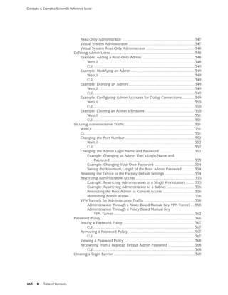 Concepts & Examples ScreenOS Reference Guide




                                   Read-Only Administrator ......................................................................347
                                   Virtual System Administrator ................................................................347
                                   Virtual System Read-Only Administrator ...............................................348
                               Defining Admin Users .................................................................................348
                                   Example: Adding a Read-Only Admin ...................................................348
                                        WebUI ............................................................................................348
                                        CLI ..................................................................................................349
                                   Example: Modifying an Admin .............................................................349
                                        WebUI ............................................................................................349
                                        CLI ..................................................................................................349
                                   Example: Deleting an Admin ................................................................349
                                        WebUI ............................................................................................349
                                        CLI ..................................................................................................349
                                   Example: Configuring Admin Accounts for Dialup Connections ............349
                                        WebUI ............................................................................................350
                                        CLI ..................................................................................................350
                                   Example: Clearing an Admin’s Sessions ................................................350
                                        WebUI ............................................................................................351
                                        CLI ..................................................................................................351
                               Securing Administrative Traffic ...................................................................351
                                   WebUI ..................................................................................................351
                                   CLI ........................................................................................................351
                                   Changing the Port Number ...................................................................352
                                        WebUI ............................................................................................352
                                        CLI ..................................................................................................352
                                   Changing the Admin Login Name and Password ..................................352
                                        Example: Changing an Admin User’s Login Name and
                                             Password .................................................................................353
                                        Example: Changing Your Own Password .......................................354
                                        Setting the Minimum Length of the Root Admin Password ............354
                                   Resetting the Device to the Factory Default Settings .............................354
                                   Restricting Administrative Access .........................................................355
                                        Example: Restricting Administration to a Single Workstation .........355
                                        Example: Restricting Administration to a Subnet ...........................356
                                        Restricting the Root Admin to Console Access ...............................356
                                        Monitoring Admin access ...............................................................356
                                   VPN Tunnels for Administrative Traffic .................................................358
                                        Administration Through a Route-Based Manual Key VPN Tunnel ....358
                                        Administration Through a Policy-Based Manual Key
                                             VPN Tunnel ..............................................................................362
                               Password Policy ..........................................................................................366
                                   Setting a Password Policy .....................................................................367
                                        CLI ..................................................................................................367
                                   Removing a Password Policy ................................................................367
                                        CLI ..................................................................................................367
                                   Viewing a Password Policy ....................................................................368
                                   Recovering from a Rejected Default Admin Password ..........................368
                                        CLI ..................................................................................................368
                               Creating a Login Banner ..............................................................................368




xxii   ■   Table of Contents
 