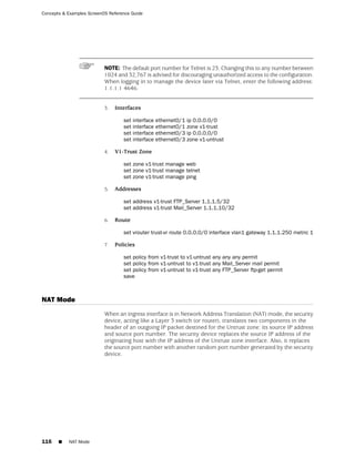 Concepts & Examples ScreenOS Reference Guide




                           NOTE: The default port number for Telnet is 23. Changing this to any number between
                           1024 and 32,767 is advised for discouraging unauthorized access to the configuration.
                           When logging in to manage the device later via Telnet, enter the following address:
                           1.1.1.1 4646.


                           3.   Interfaces

                                   set interface   ethernet0/1   ip 0.0.0.0/0
                                   set interface   ethernet0/1   zone v1-trust
                                   set interface   ethernet0/3   ip 0.0.0.0/0
                                   set interface   ethernet0/3   zone v1-untrust

                           4.   V1-Trust Zone

                                   set zone v1-trust manage web
                                   set zone v1-trust manage telnet
                                   set zone v1-trust manage ping

                           5.   Addresses

                                   set address v1-trust FTP_Server 1.1.1.5/32
                                   set address v1-trust Mail_Server 1.1.1.10/32

                           6.   Route

                                   set vrouter trust-vr route 0.0.0.0/0 interface vlan1 gateway 1.1.1.250 metric 1

                           7.   Policies

                                   set policy from v1-trust to v1-untrust any any any permit
                                   set policy from v1-untrust to v1-trust any Mail_Server mail permit
                                   set policy from v1-untrust to v1-trust any FTP_Server ftp-get permit
                                   save



NAT Mode
                           When an ingress interface is in Network Address Translation (NAT) mode, the security
                           device, acting like a Layer 3 switch (or router), translates two components in the
                           header of an outgoing IP packet destined for the Untrust zone: its source IP address
                           and source port number. The security device replaces the source IP address of the
                           originating host with the IP address of the Untrust zone interface. Also, it replaces
                           the source port number with another random port number generated by the security
                           device.




116    ■   NAT Mode
 