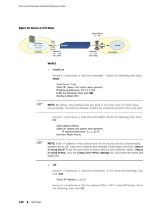 Concepts & Examples ScreenOS Reference Guide




Figure 46: Device in NAT Mode




                           WebUI

                           1.   Interfaces

                                Network > Interfaces > Edit (for ethernet0/1): Enter the following, then click
                                Apply:

                                   Zone Name: Trust
                                   Static IP: (select this option when present)
                                   IP Address/Netmask: 10.1.1.1/24
                                   Enter the following, then click OK:
                                   Interface Mode: NAT


                           NOTE: By default, any interface that you bind to the Trust zone is in NAT mode.
                           Consequently, this option is already enabled for interfaces bound to the Trust zone.


                                Network > Interfaces > Edit (for ethernet0/3): Enter the following, then click
                                OK:

                                   Zone Name: Untrust
                                   Static IP: (select this option when present)
                                         IP Address/Netmask: 1.1.1.1/24
                                   Interface Mode: Route


                           NOTE: If the IP address in the Untrust zone on the security device is dynamically
                           assigned by an ISP, leave the IP address and netmask fields empty and select Obtain
                           IP using DHCP. If the ISP uses Point-to-Point Protocol over Ethernet, select Obtain
                           IP using PPPoE, click the Create new PPPoE settings link, and enter the name and
                           password.


                           2.   VIP

                                Network > Interfaces > Edit (for ethernet0/3) > VIP: Enter the following, then
                                click Add:

                                   Virtual IP Address: 1.1.1.5

                                Network > Interfaces > Edit (for ethernet0/3) > VIP > New VIP Service: Enter
                                the following, then click OK:




120    ■   NAT Mode
 