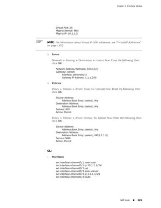 Chapter 5: Interface Modes




         Virtual Port: 25
         Map to Service: Mail
         Map to IP: 10.1.1.5


NOTE: For information about Virtual IP (VIP) addresses, see “Virtual IP Addresses”
on page 1552.


3.    Route

      Network > Routing > Destination > trust-vr New: Enter the following, then
      click OK:

         Network Address/Netmask: 0.0.0.0/0
         Gateway: (select)
              Interface: ethernet0/3
              Gateway IP Address: 1.1.1.250

4.    Policies

      Policy > Policies > (From: Trust, To: Untrust) New: Enter the following, then
      click OK:

         Source Address:
              Address Book Entry: (select), Any
         Destination Address:
              Address Book Entry: (select), Any
         Service: ANY
         Action: Permit

      Policy > Policies > (From: Untrust, To: Global) New: Enter the following, then
      click OK:

         Source Address:
              Address Book Entry: (select), Any
         Destination Address:
              Address Book Entry: (select), VIP(1.1.1.5)
         Service: MAIL
         Action: Permit


CLI

1.    Interfaces

         set interface   ethernet0/1   zone trust
         set interface   ethernet0/1   ip 10.1.1.1/24
         set interface   ethernet0/1   nat
         set interface   ethernet0/3   zone untrust
         set interface   ethernet0/3   ip 1.1.1.1/24
         set interface   ethernet0/3   route




                                                                 NAT Mode     ■    121
 