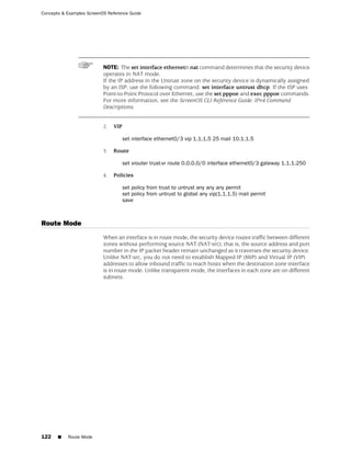Concepts & Examples ScreenOS Reference Guide




                           NOTE: The set interface ethernetn nat command determines that the security device
                           operates in NAT mode.
                           If the IP address in the Untrust zone on the security device is dynamically assigned
                           by an ISP, use the following command: set interface untrust dhcp. If the ISP uses
                           Point-to-Point Protocol over Ethernet, use the set pppoe and exec pppoe commands.
                           For more information, see the ScreenOS CLI Reference Guide: IPv4 Command
                           Descriptions.


                           2.   VIP

                                   set interface ethernet0/3 vip 1.1.1.5 25 mail 10.1.1.5

                           3.   Route

                                   set vrouter trust-vr route 0.0.0.0/0 interface ethernet0/3 gateway 1.1.1.250

                           4.   Policies

                                   set policy from trust to untrust any any any permit
                                   set policy from untrust to global any vip(1.1.1.5) mail permit
                                   save



Route Mode
                           When an interface is in route mode, the security device routes traffic between different
                           zones without performing source NAT (NAT-src); that is, the source address and port
                           number in the IP packet header remain unchanged as it traverses the security device.
                           Unlike NAT-src, you do not need to establish Mapped IP (MIP) and Virtual IP (VIP)
                           addresses to allow inbound traffic to reach hosts when the destination zone interface
                           is in route mode. Unlike transparent mode, the interfaces in each zone are on different
                           subnets.




122    ■   Route Mode
 
