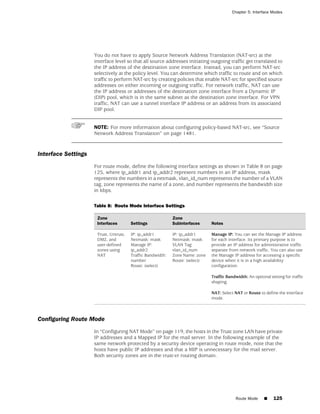 Chapter 5: Interface Modes




                     You do not have to apply Source Network Address Translation (NAT-src) at the
                     interface level so that all source addresses initiating outgoing traffic get translated to
                     the IP address of the destination zone interface. Instead, you can perform NAT-src
                     selectively at the policy level. You can determine which traffic to route and on which
                     traffic to perform NAT-src by creating policies that enable NAT-src for specified source
                     addresses on either incoming or outgoing traffic. For network traffic, NAT can use
                     the IP address or addresses of the destination zone interface from a Dynamic IP
                     (DIP) pool, which is in the same subnet as the destination zone interface. For VPN
                     traffic, NAT can use a tunnel interface IP address or an address from its associated
                     DIP pool.


                     NOTE: For more information about configuring policy-based NAT-src, see “Source
                     Network Address Translation” on page 1481.



Interface Settings
                     For route mode, define the following interface settings as shown in Table 8 on page
                     125, where ip_addr1 and ip_addr2 represent numbers in an IP address, mask
                     represents the numbers in a netmask, vlan_id_num represents the number of a VLAN
                     tag, zone represents the name of a zone, and number represents the bandwidth size
                     in kbps.

                     Table 8: Route Mode Interface Settings

                      Zone                                   Zone
                      Interfaces        Settings             Subinterfaces     Notes

                      Trust, Untrust,   IP: ip_addr1         IP: ip_addr1      Manage IP: You can set the Manage IP address
                      DMZ, and          Netmask: mask        Netmask: mask     for each interface. Its primary purpose is to
                      user-defined      Manage IP:           VLAN Tag:         provide an IP address for administrative traffic
                      zones using       ip_addr2             vlan_id_num       separate from network traffic. You can also use
                      NAT               Traffic Bandwidth:   Zone Name: zone   the Manage IP address for accessing a specific
                                        number               Route: (select)   device when it is in a high availability
                                        Route: (select)                        configuration.

                                                                               Traffic Bandwidth: An optional setting for traffic
                                                                               shaping.

                                                                               NAT: Select NAT or Route to define the interface
                                                                               mode.



Configuring Route Mode
                     In “Configuring NAT Mode” on page 119, the hosts in the Trust zone LAN have private
                     IP addresses and a Mapped IP for the mail server. In the following example of the
                     same network protected by a security device operating in route mode, note that the
                     hosts have public IP addresses and that a MIP is unnecessary for the mail server.
                     Both security zones are in the trust-vr routing domain.




                                                                                            Route Mode     ■    125
 