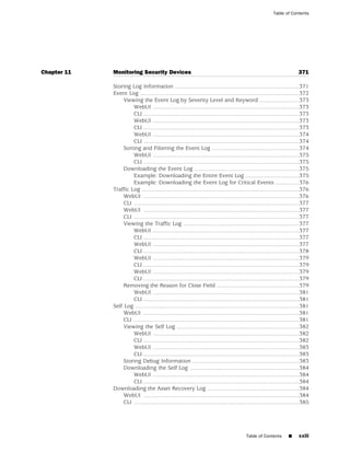 Table of Contents




Chapter 11   Monitoring Security Devices                                                                                  371

             Storing Log Information ..............................................................................371
             Event Log ....................................................................................................372
                  Viewing the Event Log by Severity Level and Keyword .........................373
                      WebUI ............................................................................................373
                      CLI ..................................................................................................373
                      WebUI ............................................................................................373
                      CLI ..................................................................................................373
                      WebUI ............................................................................................374
                      CLI ..................................................................................................374
                  Sorting and Filtering the Event Log .......................................................374
                      WebUI ............................................................................................375
                      CLI ..................................................................................................375
                  Downloading the Event Log ..................................................................375
                      Example: Downloading the Entire Event Log ..................................375
                      Example: Downloading the Event Log for Critical Events ...............376
             Traffic Log ...................................................................................................376
                  WebUI ..................................................................................................376
                  CLI ........................................................................................................377
                  WebUI ..................................................................................................377
                  CLI ........................................................................................................377
                  Viewing the Traffic Log .........................................................................377
                      WebUI ............................................................................................377
                      CLI ..................................................................................................377
                      WebUI ............................................................................................377
                      CLI ..................................................................................................378
                      WebUI ............................................................................................379
                      CLI ..................................................................................................379
                      WebUI ............................................................................................379
                      CLI ..................................................................................................379
                  Removing the Reason for Close Field ....................................................379
                      WebUI ............................................................................................381
                      CLI ..................................................................................................381
             Self Log .......................................................................................................381
                  WebUI ..................................................................................................381
                  CLI ........................................................................................................381
                  Viewing the Self Log .............................................................................382
                      WebUI ............................................................................................382
                      CLI ..................................................................................................382
                      WebUI ............................................................................................383
                      CLI ..................................................................................................383
                  Storing Debug Information ...................................................................383
                  Downloading the Self Log .....................................................................384
                      WebUI ............................................................................................384
                      CLI ..................................................................................................384
             Downloading the Asset Recovery Log ..........................................................384
                  WebUI ..................................................................................................384
                  CLI ........................................................................................................385




                                                                                           Table of Contents         ■     xxiii
 