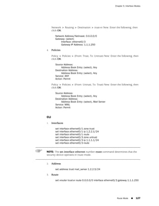 Chapter 5: Interface Modes




      Network > Routing > Destination > trust-vr New: Enter the following, then
      click OK:

         Network Address/Netmask: 0.0.0.0/0
         Gateway: (select)
              Interface: ethernet0/3
              Gateway IP Address: 1.1.1.250

4.    Policies

      Policy > Policies > (From: Trust, To: Untrust) New: Enter the following, then
      click OK:

         Source Address:
              Address Book Entry: (select), Any
         Destination Address:
              Address Book Entry: (select), Any
         Service: ANY
         Action: Permit

      Policy > Policies > (From: Untrust, To: Trust) New: Enter the following, then
      click OK:

         Source Address:
              Address Book Entry: (select), Any
         Destination Address:
              Address Book Entry: (select), Mail Server
         Service: MAIL
         Action: Permit


CLI

1.    Interfaces

         set interface   ethernet0/1   zone trust
         set interface   ethernet0/1   ip 1.2.2.1/24
         set interface   ethernet0/1   route
         set interface   ethernet0/3   zone untrust
         set interface   ethernet0/3   ip 1.1.1.1/24
         set interface   ethernet0/3   route


NOTE: The set interface ethernet number route command determines that the
security device operates in route mode.


2.    Address

         set address trust mail_server 1.2.2.5/24

3.    Route

         set vrouter trust-vr route 0.0.0.0/0 interface ethernet0/3 gateway 1.1.1.250




                                                                 Route Mode    ■    127
 