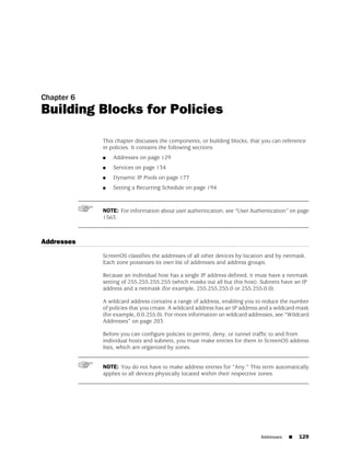 Chapter 6
Building Blocks for Policies

            This chapter discusses the components, or building blocks, that you can reference
            in policies. It contains the following sections:
            ■   Addresses on page 129
            ■   Services on page 134
            ■   Dynamic IP Pools on page 177
            ■   Setting a Recurring Schedule on page 194



            NOTE: For information about user authentication, see “User Authentication” on page
            1563.



Addresses
            ScreenOS classifies the addresses of all other devices by location and by netmask.
            Each zone possesses its own list of addresses and address groups.

            Because an individual host has a single IP address defined, it must have a netmask
            setting of 255.255.255.255 (which masks out all but this host). Subnets have an IP
            address and a netmask (for example, 255.255.255.0 or 255.255.0.0).

            A wildcard address contains a range of address, enabling you to reduce the number
            of policies that you create. A wildcard address has an IP address and a wildcard mask
            (for example, 0.0.255.0). For more information on wildcard addresses, see “Wildcard
            Addresses” on page 203.

            Before you can configure policies to permit, deny, or tunnel traffic to and from
            individual hosts and subnets, you must make entries for them in ScreenOS address
            lists, which are organized by zones.


            NOTE: You do not have to make address entries for “Any.” This term automatically
            applies to all devices physically located within their respective zones.




                                                                             Addresses   ■   129
 