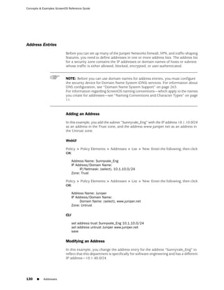 Concepts & Examples ScreenOS Reference Guide




Address Entries
                           Before you can set up many of the Juniper Networks firewall, VPN, and traffic-shaping
                           features, you need to define addresses in one or more address lists. The address list
                           for a security zone contains the IP addresses or domain names of hosts or subnets
                           whose traffic is either allowed, blocked, encrypted, or user-authenticated.


                           NOTE: Before you can use domain names for address entries, you must configure
                           the security device for Domain Name System (DNS) services. For information about
                           DNS configuration, see “Domain Name System Support” on page 263.
                           For information regarding ScreenOS naming conventions—which apply to the names
                           you create for addresses—see “Naming Conventions and Character Types” on page
                           11.


                           Adding an Address

                           In this example, you add the subnet “Sunnyvale_Eng” with the IP address 10.1.10.0/24
                           as an address in the Trust zone, and the address www.juniper.net as an address in
                           the Untrust zone.

                           WebUI

                           Policy > Policy Elements > Addresses > List > New: Enter the following, then click
                           OK:

                                 Address Name: Sunnyvale_Eng
                                 IP Address/Domain Name:
                                      IP/Netmask: (select), 10.1.10.0/24
                                 Zone: Trust

                           Policy > Policy Elements > Addresses > List > New: Enter the following, then click
                           OK:

                                 Address Name: Juniper
                                 IP Address/Domain Name:
                                      Domain Name: (select), www.juniper.net
                                 Zone: Untrust

                           CLI

                                 set address trust Sunnyvale_Eng 10.1.10.0/24
                                 set address untrust Juniper www.juniper.net
                                 save

                           Modifying an Address

                           In this example, you change the address entry for the address “Sunnyvale_Eng” to
                           reflect that this department is specifically for software engineering and has a different
                           IP address—10.1.40.0/24.




130    ■   Addresses
 