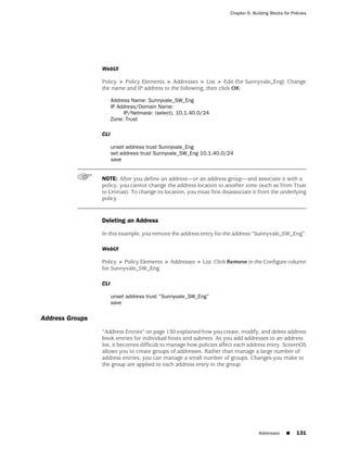 Chapter 6: Building Blocks for Policies




                 WebUI

                 Policy > Policy Elements > Addresses > List > Edit (for Sunnyvale_Eng): Change
                 the name and IP address to the following, then click OK:

                       Address Name: Sunnyvale_SW_Eng
                       IP Address/Domain Name:
                            IP/Netmask: (select), 10.1.40.0/24
                       Zone: Trust

                 CLI

                       unset address trust Sunnyvale_Eng
                       set address trust Sunnyvale_SW_Eng 10.1.40.0/24
                       save


                 NOTE: After you define an address—or an address group—and associate it with a
                 policy, you cannot change the address location to another zone (such as from Trust
                 to Untrust). To change its location, you must first disassociate it from the underlying
                 policy.


                 Deleting an Address

                 In this example, you remove the address entry for the address “Sunnyvale_SW_Eng”.

                 WebUI

                 Policy > Policy Elements > Addresses > List: Click Remove in the Configure column
                 for Sunnyvale_SW_Eng.

                 CLI

                       unset address trust “Sunnyvale_SW_Eng”
                       save

Address Groups
                 “Address Entries” on page 130 explained how you create, modify, and delete address
                 book entries for individual hosts and subnets. As you add addresses to an address
                 list, it becomes difficult to manage how policies affect each address entry. ScreenOS
                 allows you to create groups of addresses. Rather than manage a large number of
                 address entries, you can manage a small number of groups. Changes you make to
                 the group are applied to each address entry in the group.




                                                                                     Addresses     ■     131
 
