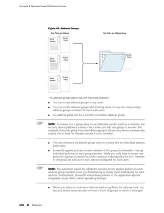 Concepts & Examples ScreenOS Reference Guide




                           Figure 49: Address Groups




                           The address group option has the following features:
                           ■   You can create address groups in any zone.
                           ■   You can create address groups with existing users, or you can create empty
                               address groups and later fill them with users.
                           ■   An address group can be a member of another address group.


                           NOTE: To ensure that a group does not accidentally contain itself as a member, the
                           security device performs a sanity check when you add one group to another. For
                           example, if you add group A as a member to group B, the security device automatically
                           checks that A does not already contain B as its member.


                           ■   You can reference an address group entry in a policy like an individual address
                               book entry.
                           ■   ScreenOS applies policies to each member of the group by internally creating
                               individual policies for each group member. While you only have to create one
                               policy for a group, ScreenOS actually creates an internal policy for each member
                               in the group (as well as for each service configured for each user).


                           NOTE: The automatic nature by which the security device applies policies to each
                           address group member saves you from having to create them individually for each
                           address. Furthermore, ScreenOS writes these policies to the application-specific
                           integrated circuit (ASIC), which speeds up lookups.


                           ■   When you delete an individual address book entry from the address book, the
                               security device automatically removes it from all groups to which it belonged.




132    ■   Addresses
 