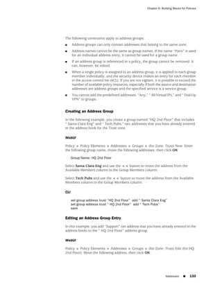 Chapter 6: Building Blocks for Policies




The following constraints apply to address groups:
■     Address groups can only contain addresses that belong to the same zone.
■     Address names cannot be the same as group names. If the name “Paris” is used
      for an individual address entry, it cannot be used for a group name.
■     If an address group is referenced in a policy, the group cannot be removed. It
      can, however, be edited.
■     When a single policy is assigned to an address group, it is applied to each group
      member individually, and the security device makes an entry for each member
      in the access control list (ACL). If you are not vigilant, it is possible to exceed the
      number of available policy resources, especially if both the source and destination
      addresses are address groups and the specified service is a service group.
■     You cannot add the predefined addresses: “Any,” “ All Virtual IPs,” and “ Dial-Up
      VPN” to groups.


Creating an Address Group

In the following example, you create a group named “HQ 2nd Floor” that includes
“ Santa Clara Eng” and “ Tech Pubs,” two addresses that you have already entered
in the address book for the Trust zone.

WebUI

Policy > Policy Elements > Addresses > Groups > (for Zone: Trust) New: Enter
the following group name, move the following addresses, then click OK:

      Group Name: HQ 2nd Floor

Select Santa Clara Eng and use the << button to move the address from the
Available Members column to the Group Members column.

Select Tech Pubs and use the << button to move the address from the Available
Members column to the Group Members column.

CLI

      set group address trust “HQ 2nd Floor” add “ Santa Clara Eng”
      set group address trust “ HQ 2nd Floor” add “ Tech Pubs”
      save

Editing an Address Group Entry

In this example, you add “Support” (an address that you have already entered in the
address book) to the “ HQ 2nd Floor” address group.

WebUI

Policy > Policy Elements > Addresses > Groups > (for Zone: Trust) Edit (for HQ
2nd Floor): Move the following address, then click OK:




                                                                         Addresses     ■     133
 