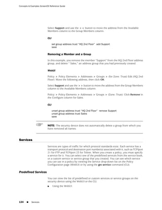 Concepts & Examples ScreenOS Reference Guide




                           Select Support and use the << button to move the address from the Available
                           Members column to the Group Members column.

                           CLI

                                 set group address trust “HQ 2nd Floor” add Support
                                 save

                           Removing a Member and a Group

                           In this example, you remove the member “Support” from the HQ 2nd Floor address
                           group, and delete “ Sales,” an address group that you had previously created.

                           WebUI

                           Policy > Policy Elements > Addresses > Groups > (for Zone: Trust) Edit (HQ 2nd
                           Floor): Move the following address, then click OK:

                           Select Support and use the >> button to move the address from the Group Members
                           column to the Available Members column.

                           Policy > Policy Elements > Addresses > Groups > (Zone: Trust): Click Remove in
                           the Configure column for Sales.

                           CLI

                                 unset group address trust “HQ 2nd Floor” remove Support
                                 unset group address trust Sales
                                 save


                           NOTE: The security device does not automatically delete a group from which you
                           have removed all names.



Services
                           Services are types of traffic for which protocol standards exist. Each service has a
                           transport protocol and destination port number(s) associated with it, such as TCP/port
                           21 for FTP and TCP/port 23 for Telnet. When you create a policy, you must specify
                           a service for it. You can select one of the predefined services from the service book,
                           or a custom service or service group that you created. You can see which service
                           you can use in a policy by viewing the Service drop-down list on the Policy
                           Configuration page (WebUI) or by using the get service command (CLI).

Predefined Services
                           You can view the list of predefined or custom services or service groups on the
                           security device using the WebUI or the CLI.
                           ■     Using the WebUI:




134    ■   Services
 