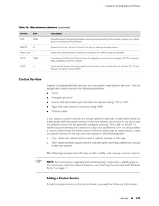 Chapter 6: Building Blocks for Policies




Table 21: Miscellaneous Services (continued)

 Service     Port            Description

 VNC         5800            Virtual Network Computing facilitates viewing and interacting with another computer or mobile
                             device connected to the Internet.

 WHOIS       43              Network Directory Service Protocol is a way to look up domain names.

 IPSEC-NAT   —               IPSEC-NAT allows Network Address Translation for ISAKMP and ESP packets.

 SCCP        2000            Cisco Station Call Control Protocol uses the signaling connection control port (SCCP) to provide
                             high availability and flow control.

 VOIP        —               Voice over IP Service Group provides voice services over the Internet and includes H.323 and
                             Session Initiation Protocol (SIP).



Custom Services
                        Instead of using predefined services, you can easily create custom services. You can
                        assign each custom service the following attributes:
                        ■    Name
                        ■    Transport protocol
                        ■    Source and destination port numbers for services using TCP or UDP
                        ■    Type and code values for services using ICMP
                        ■    Timeout value

                        If you create a custom service in a virtual system (vsys) that has the same name as
                        a previously defined custom service in the root system, the service in the vsys takes
                        the default timeout for the specified transport protocol (TCP, UDP, or ICMP). To
                        define a custom timeout for a service in a vsys that is different from the default when
                        a custom service with the same name in the root system has its own timeout, create
                        the custom service in the vsys and root system in the following order:
                        1.   First, create the custom service with a custom timeout in the vsys.
                        2.   Then create another custom service with the same name but a different timeout
                             in the root system.

                        The following examples describe how to add, modify, and remove a custom service.


                        NOTE: For information regarding ScreenOS naming conventions—which apply to
                        the names you create for custom services—see “Naming Conventions and Character
                        Types” on page 11.


                        Adding a Custom Service

                        To add a custom service to the service book, you need the following information:




                                                                                                        Services    ■     149
 