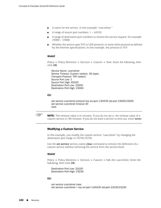 Concepts & Examples ScreenOS Reference Guide




                           ■     A name for the service: in this example “cust-telnet.”
                           ■     A range of source port numbers: 1 – 65535.
                           ■     A range of destination port numbers to receive the service request: for example:
                                 23000 – 23000.
                           ■     Whether the service uses TCP or UDP protocol, or some other protocol as defined
                                 by the Internet specifications. In this example, the protocol is TCP.


                           WebUI

                           Policy > Policy Elements > Services > Custom > New: Enter the following, then
                           click OK:

                                 Service Name: cust-telnet
                                 Service Timeout: Custom (select), 30 (type)
                                 Transport Protocol: TCP (select)
                                 Source Port Low: 1
                                 Source Port High: 65535
                                 Destination Port Low: 23000
                                 Destination Port High: 23000

                           CLI

                                 set service cust-telnet protocol tcp src-port 1-65535 dst-port 23000-23000
                                 set service cust-telnet timeout 30
                                 save


                           NOTE: The timeout value is in minutes. If you do not set it, the timeout value of a
                           custom service is 180 minutes. If you do not want a service to time out, enter never.


                           Modifying a Custom Service

                           In this example, you modify the custom service “cust-telnet” by changing the
                           destination port range to 23230-23230.

                           Use the set service service_name clear command to remove the definition of a
                           custom service without removing the service from the service book:

                           WebUI

                           Policy > Policy Elements > Services > Custom > Edit (for cust-telnet): Enter the
                           following, then click OK:

                                 Destination Port Low: 23230
                                 Destination Port High: 23230

                           CLI

                                 set service cust-telnet clear
                                 set service cust-telnet + tcp src-port 1-65535 dst-port 23230-23230




150    ■   Services
 