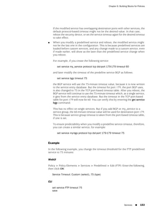 Chapter 6: Building Blocks for Policies




      If the modified service has overlapping destination ports with other services, the
      default protocol-based timeout might not be the desired value. In that case,
      reboot the security device, or set the service timeout again for the desired timeout
      to take effect.
■     When you modify a predefined service and reboot, the modified service might
      not be the last one in the configuration. This is because predefined services are
      loaded before custom services, and any change made to a custom service, even
      if made earlier, will show as the later than the predefined service change when
      you reboot.

      For example, if you create the following service:

          set service my_service protocol tcp dst-port 179-179 timeout 60

      and later modify the timeout of the predefine service BGP as follows:

          set service bgp timeout 75

      the BGP service will use the 75-minute timeout value, because it is now written
      to the service entry database. But the timeout for port 179, the port BGP uses,
      is also changed to 75 in the TCP port-based timeout table. After you reboot, the
      BGP service will continue to use the 75-minute timeout which, as a single service,
      it gets from the service entry database. But the timeout in the TCP port-based
      table for port 179 will now be 60. You can verify this by entering the get service
      bgp command.

      This has no effect on single services. But if you add BGP or my_service to a
      service group, the 60-minute timeout value will be used for destination port 179.
      This is because service group timeout is taken from the port-based timeout table,
      if one is set.

      To ensure predictability when you modify a predefine service timeout, therefore,
      you can create a similar service, for example:

          set service my-bgp protocol tcp dst-port 179-179 timeout 75


Example

In the following example, you change the timeout threshold for the FTP predefined
service to 75 minutes:

WebUI

Policy > Policy Elements > Services > Predefined > Edit (FTP): Enter the following,
then click OK:

      Service Timeout: Custom (select), 75 (type)

CLI

      set service FTP timeout 75
      save




                                                                          Services    ■     153
 