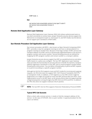 Chapter 6: Building Blocks for Policies




                      ICMP Code: 1

                   CLI

                      set service host-unreachable protocol icmp type 5 code 0
                      set service host-unreachable timeout 2
                      save

Remote Shell Application Layer Gateway
                   Remote Shell Application Layer Gateway (RSH ALG) allows authenticated users to
                   run shell commands on remote hosts. Juniper Networks security devices support the
                   RSH service in transparent (Layer 2), route (Layer 3), and NAT modes, but the devices
                   do not support port translation of RSH traffic.

Sun Remote Procedure Call Application Layer Gateway
                   Sun remote procedure call (RPC)—also known as Open Network Computing (ONC)
                   RPC—provides a way for a program running on one host to call procedures in a
                   program running on another host. Because of the large number of RPC services the
                   transport address of an RPC service is dynamically negotiated based on the service's
                   program number and version number. Several binding protocols are defined for
                   mapping the RPC program number and version number to a transport address.

                   Juniper Networks security devices support Sun RPC as a predefined service and allow
                   traffic based on a policy you configure. The Sun RPC Application Layer Gateway
                   (ALG) provides the functionality for security devices to handle the dynamic transport
                   address negotiation mechanism of Sun RPC and to ensure program number-based
                   firewall policy enforcement. You can define a firewall policy to permit all RPC requests
                   or to permit according to a specific program number.

                   Although the ALG for IPv4 supports route and NAT modes for incoming and outgoing
                   requests, the IPv6 ALG does not support NAT, NAT-Protocol Translation (NAT-PT),
                   or transparent mode. In addition, a TCP segment in a Sun RPC stream might be
                   fragmented, so it might not include an intact Sun RPC protocol data unit (PDU). Such
                   fragmentation occurs in the RPC layer; so the security device does not support parsing
                   a fragmented packet coming through a Sun RPC ALG over IPv4 and IPv6. In addition,
                   the IPv6 ALG does not support multicast CALLIT packets.


                   NOTE: The Sun RPC ALG for IPv6 supports Netscreen Redundancy Protocol (NSRP).


                   Typical RPC Call Scenario

                   When a client calls a remote service, it needs to find the transport address of the
                   service—in the case of TCP/UDP, this is a port number. A typical procedure for this
                   case is as follows:




                                                                                          Services    ■     155
 