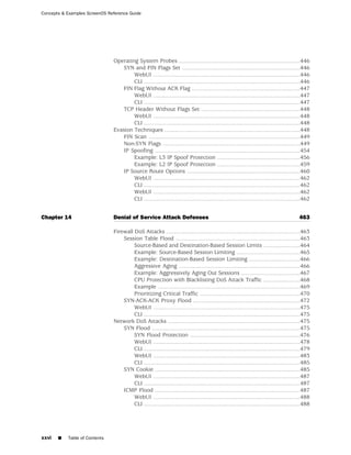 Concepts & Examples ScreenOS Reference Guide




                               Operating System Probes ............................................................................446
                                   SYN and FIN Flags Set ..........................................................................446
                                       WebUI ............................................................................................446
                                       CLI ..................................................................................................446
                                   FIN Flag Without ACK Flag ....................................................................447
                                       WebUI ............................................................................................447
                                       CLI ..................................................................................................447
                                   TCP Header Without Flags Set ..............................................................448
                                       WebUI ............................................................................................448
                                       CLI ..................................................................................................448
                               Evasion Techniques .....................................................................................448
                                   FIN Scan ...............................................................................................449
                                   Non-SYN Flags ......................................................................................449
                                   IP Spoofing ...........................................................................................454
                                       Example: L3 IP Spoof Protection ....................................................456
                                       Example: L2 IP Spoof Protection ....................................................459
                                   IP Source Route Options .......................................................................460
                                       WebUI ............................................................................................462
                                       CLI ..................................................................................................462
                                       WebUI ............................................................................................462
                                       CLI ..................................................................................................462


Chapter 14                     Denial of Service Attack Defenses                                                                           463

                               Firewall DoS Attacks ....................................................................................463
                                   Session Table Flood ..............................................................................463
                                        Source-Based and Destination-Based Session Limits .......................464
                                        Example: Source-Based Session Limiting ........................................465
                                        Example: Destination-Based Session Limiting ................................466
                                        Aggressive Aging ............................................................................466
                                        Example: Aggressively Aging Out Sessions .....................................467
                                        CPU Protection with Blacklisting DoS Attack Traffic .......................468
                                        Example .........................................................................................469
                                        Prioritizing Critical Traffic ...............................................................470
                                   SYN-ACK-ACK Proxy Flood ...................................................................472
                                        WebUI ............................................................................................475
                                        CLI ..................................................................................................475
                               Network DoS Attacks ...................................................................................475
                                   SYN Flood .............................................................................................475
                                        SYN Flood Protection .....................................................................476
                                        WebUI ............................................................................................478
                                        CLI ..................................................................................................479
                                        WebUI ............................................................................................483
                                        CLI ..................................................................................................485
                                   SYN Cookie ...........................................................................................485
                                        WebUI ............................................................................................487
                                        CLI ..................................................................................................487
                                   ICMP Flood ...........................................................................................487
                                        WebUI ............................................................................................488
                                        CLI ..................................................................................................488




xxvi   ■   Table of Contents
 