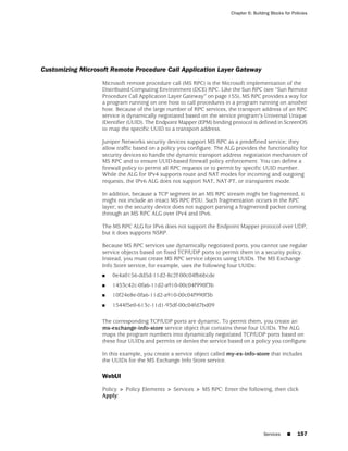 Chapter 6: Building Blocks for Policies




Customizing Microsoft Remote Procedure Call Application Layer Gateway
                   Microsoft remote procedure call (MS RPC) is the Microsoft implementation of the
                   Distributed Computing Environment (DCE) RPC. Like the Sun RPC (see “Sun Remote
                   Procedure Call Application Layer Gateway” on page 155), MS RPC provides a way for
                   a program running on one host to call procedures in a program running on another
                   host. Because of the large number of RPC services, the transport address of an RPC
                   service is dynamically negotiated based on the service program's Universal Unique
                   IDentifier (UUID). The Endpoint Mapper (EPM) binding protocol is defined in ScreenOS
                   to map the specific UUID to a transport address.

                   Juniper Networks security devices support MS RPC as a predefined service; they
                   allow traffic based on a policy you configure. The ALG provides the functionality for
                   security devices to handle the dynamic transport address negotiation mechanism of
                   MS RPC and to ensure UUID-based firewall policy enforcement. You can define a
                   firewall policy to permit all RPC requests or to permit by specific UUID number.
                   While the ALG for IPv4 supports route and NAT modes for incoming and outgoing
                   requests, the IPv6 ALG does not support NAT, NAT-PT, or transparent mode.

                   In addition, because a TCP segment in an MS RPC stream might be fragmented, it
                   might not include an intact MS RPC PDU. Such fragmentation occurs in the RPC
                   layer; so the security device does not support parsing a fragmented packet coming
                   through an MS RPC ALG over IPv4 and IPv6.

                   The MS RPC ALG for IPv6 does not support the Endpoint Mapper protocol over UDP,
                   but it does supports NSRP.

                   Because MS RPC services use dynamically negotiated ports, you cannot use regular
                   service objects based on fixed TCP/UDP ports to permit them in a security policy.
                   Instead, you must create MS RPC service objects using UUIDs. The MS Exchange
                   Info Store service, for example, uses the following four UUIDs:
                   ■   0e4a0156-dd5d-11d2-8c2f-00c04fb6bcde
                   ■   1453c42c-0fa6-11d2-a910-00c04f990f3b
                   ■   10f24e8e-0fa6-11d2-a910-00c04f990f3b
                   ■   1544f5e0-613c-11d1-93df-00c04fd7bd09

                   The corresponding TCP/UDP ports are dynamic. To permit them, you create an
                   ms-exchange-info-store service object that contains these four UUIDs. The ALG
                   maps the program numbers into dynamically negotiated TCP/UDP ports based on
                   these four UUIDs and permits or denies the service based on a policy you configure.

                   In this example, you create a service object called my-ex-info-store that includes
                   the UUIDs for the MS Exchange Info Store service.

                   WebUI

                   Policy > Policy Elements > Services > MS RPC: Enter the following, then click
                   Apply:




                                                                                        Services    ■     157
 