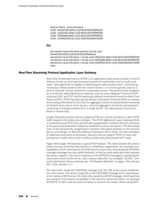 Concepts & Examples ScreenOS Reference Guide




                               Service Name: my-ex-info-store
                               UUID: 0e4a0156-dd5d-11d2-8c2f-00c04fb6bcde
                               UUID: 1453c42c-0fa6-11d2-a910-00c04f990f3b
                               UUID: 10f24e8e-0fa6-11d2-a910-00c04f990f3b
                               UUID: 1544f5e0-613c-11d1-93df-00c04fd7bd09

                           CLI

                               set service my-ex-info-store protocol ms-rpc uuid
                               0e4a0156-dd5d-11d2-8c2f-00c04fb6bcde
                               set service my-ex-info-store + ms-rpc uuid 1453c42c-0fa6-11d2-a910-00c04f990f3b
                               set service my-ex-info-store + ms-rpc uuid 10f24e8e-0fa6-11d2-a910-00c04f990f3b
                               set service my-ex-info-store + ms-rpc uuid 1544f5e0-613c-11d1-93df-00c04fd7bd09
                               save

Real-Time Streaming Protocol Application Layer Gateway
                           Real-Time Streaming Protocol (RTSP) is an application layer protocol used to control
                           delivery of one or more synchronized streams of multimedia, such as audio and
                           video. Although RTSP is capable of delivering the data streams itself—interleaving
                           continuous media streams with the control stream—it is more typically used as a
                           kind of network remote control for multimedia servers. The protocol was designed
                           as a means for selecting delivery channels, such as User Datagram Protocol (UDP),
                           multicast UDP, and TCP, and for selecting a delivery mechanism based on Real-Time
                           Protocol (RTP). RTSP may also use the Session Description Protocol (SDP) as a means
                           of providing information to the client for aggregate control of a presentation consisting
                           of streams from one or more servers, and non-aggregate control of a presentation
                           consisting of multiple streams from a single server. The data sources can be live
                           feeds or stored clips.

                           Juniper Networks security devices support RTSP as a service and allow or deny RTSP
                           traffic based on the policy you configure. The RTSP Application Layer Gateway (ALG)
                           is needed because RTSP uses dynamically assigned port numbers that are conveyed
                           in the packet payload when endpoints establish a control connection. The ALG keeps
                           track of the dynamically assigned port numbers and opens pinholes on the security
                           device accordingly. In Network Address Translation (NAT) mode, the ALG translates
                           IP addresses and ports as necessary. Security devices support RTSP in route and
                           transparent modes and in both interface-based and policy-based NAT mode.

                           Figure 50 on page 160 illustrates a typical RTSP session. The client initiates the session
                           (when the user clicks the Play button in a RealPlayer application, for example) and
                           establishes a TCP connection to the RTSP server on port 554, then sends the OPTIONS
                           message (messages are also called methods), to find out what audio and video features
                           the server supports. The server responds to the OPTIONS message by specifying the
                           name and version of the server, and a session identifier, for example, 24256-1. (For
                           more information about methods, see “SIP Request Methods” on page 1106, and see
                           RFC 2326, Section 11.)

                           The client then sends the DESCRIBE message with the URL of the actual media file
                           the client wants. The server responds to the DESCRIBE message with a description
                           of the media in SDP format. The client then sends the SETUP message, which specifies
                           the transport mechanisms acceptable to the client for streamed media, for example
                           RTP/RTCP or RDT, and the ports on which it receives the media. When using NAT,




158    ■   Services
 