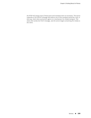 Chapter 6: Building Blocks for Policies




the RTSP ALG keeps track of these ports and translates them as necessary. The server
responds to the SETUP message and selects one of the transport protocols, and, in
this way, both client and server agree on a mechanism for media transport. The
client then sends the PLAY message, and the server begins streaming the media to
the client.




                                                                    Services    ■     159
 