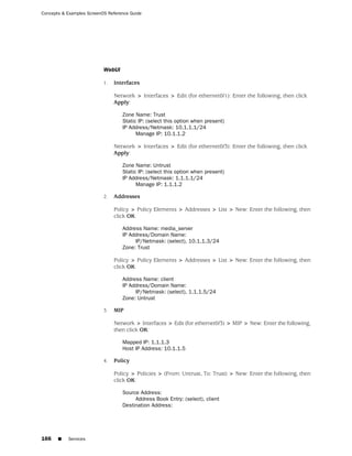 Concepts & Examples ScreenOS Reference Guide




                           WebUI

                           1.   Interfaces

                                Network > Interfaces > Edit (for ethernet0/1): Enter the following, then click
                                Apply:

                                   Zone Name: Trust
                                   Static IP: (select this option when present)
                                   IP Address/Netmask: 10.1.1.1/24
                                         Manage IP: 10.1.1.2

                                Network > Interfaces > Edit (for ethernet0/3): Enter the following, then click
                                Apply:

                                   Zone Name: Untrust
                                   Static IP: (select this option when present)
                                   IP Address/Netmask: 1.1.1.1/24
                                         Manage IP: 1.1.1.2

                           2.   Addresses

                                Policy > Policy Elements > Addresses > List > New: Enter the following, then
                                click OK:

                                   Address Name: media_server
                                   IP Address/Domain Name:
                                        IP/Netmask: (select), 10.1.1.3/24
                                   Zone: Trust

                                Policy > Policy Elements > Addresses > List > New: Enter the following, then
                                click OK:

                                   Address Name: client
                                   IP Address/Domain Name:
                                        IP/Netmask: (select), 1.1.1.5/24
                                   Zone: Untrust

                           3.   MIP

                                Network > Interfaces > Edit (for ethernet0/3) > MIP > New: Enter the following,
                                then click OK:

                                   Mapped IP: 1.1.1.3
                                   Host IP Address: 10.1.1.5

                           4.   Policy

                                Policy > Policies > (From: Untrust, To: Trust) > New: Enter the following, then
                                click OK:

                                   Source Address:
                                        Address Book Entry: (select), client
                                   Destination Address:




166    ■   Services
 