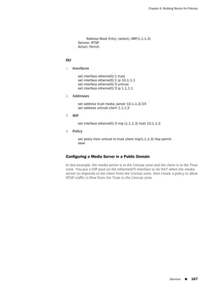 Chapter 6: Building Blocks for Policies




              Address Book Entry: (select), MIP(1.1.1.3)
         Service: RTSP
         Action: Permit


CLI

1.    Interfaces

         set interface   ethernet0/1   trust
         set interface   ethernet0/1   ip 10.1.1.1
         set interface   ethernet0/3   untrust
         set interface   ethernet0/3   ip 1.1.1.1

2.    Addresses

         set address trust media_server 10.1.1.3/24
         set address untrust client 1.1.1.5

3.    MIP

         set interface ethernet0/3 mip (1.1.1.3) host 10.1.1.3

4.    Policy

         set policy from untrust to trust client mip(1.1.1.3) rtsp permit
         save


Configuring a Media Server in a Public Domain

In this example, the media server is in the Untrust zone and the client is in the Trust
zone. You put a DIP pool on the ethernet0/3 interface to do NAT when the media
server to responds to the client from the Untrust zone, then create a policy to allow
RTSP traffic to flow from the Trust to the Untrust zone.




                                                                         Services    ■     167
 