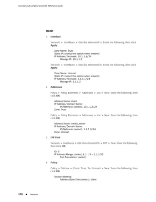 Concepts & Examples ScreenOS Reference Guide




                           WebUI

                           1.   Interface

                                Network > Interfaces > Edit (for ethernet0/1): Enter the following, then click
                                Apply:

                                   Zone Name: Trust
                                   Static IP: (select this option when present)
                                   IP Address/Netmask: 10.1.1.1/24
                                         Manage IP: 10.1.1.2

                                Network > Interfaces > Edit (for ethernet0/3): Enter the following, then click
                                Apply:

                                   Zone Name: Untrust
                                   Static IP: (select this option when present)
                                   IP Address/Netmask: 1.1.1.1/24
                                         Manage IP: 1.1.1.2

                           2.   Addresses

                                Policy > Policy Elements > Addresses > List > New: Enter the following, then
                                click OK:

                                   Address Name: client
                                   IP Address/Domain Name:
                                        IP/Netmask: (select), 10.1.1.3/24
                                   Zone: Trust

                                Policy > Policy Elements > Addresses > List > New: Enter the following, then
                                click OK:

                                   Address Name: media_server
                                   IP Address/Domain Name:
                                        IP/Netmask: (select), 1.1.1.3/24
                                   Zone: Untrust

                           3.   DIP Pool

                                Network > Interfaces > Edit (for ethernet0/3) > DIP > New: Enter the following,
                                then click OK:

                                   ID: 5
                                   IP Address Range: (select) 1.1.1.5 ~ 1.1.1.50
                                         Port Translation: (select)

                           4.   Policy

                                Policy > Policies > (From: Trust, To: Untrust) > New: Enter the following, then
                                click OK:

                                   Source Address:
                                        Address Book Entry (select): client




170    ■   Services
 