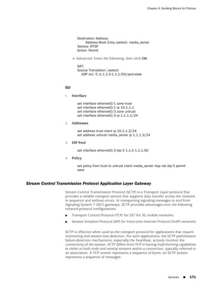 Chapter 6: Building Blocks for Policies




                            Destination Address:
                                 Address Book Entry (select): media_server
                            Service: RTSP
                            Action: Permit

                         > Advanced: Enter the following, then click OK:

                            NAT:
                            Source Translation: (select)
                              (DIP on): 5 (1.1.1.5-1.1.1.50)/port-xlate


                   CLI

                   1.    Interface

                            set interface   ethernet0/1   zone trust
                            set interface   ethernet0/1   ip 10.1.1.1
                            set interface   ethernet0/3   zone untrust
                            set interface   ethernet0/3   ip 1.1.1.1/24

                   2.    Addresses

                            set address trust client ip 10.1.1.3/24
                            set address untrust media_server ip 1.1.1.3/24

                   3.    DIP Pool

                            set interface ethernet0/3 dip 5 1.1.5 1.1.1.50

                   4.    Policy

                            set policy from trust to untrust client media_server rtsp nat dip 5 permit
                            save


Stream Control Transmission Protocol Application Layer Gateway
                   Stream Control Transmission Protocol (SCTP) is a Transport Layer protocol that
                   provides a reliable transport service that supports data transfer across the network,
                   in sequence and without errors. In transporting signaling messages to and from
                   Signaling System 7 (SS7) gateways, SCTP provides advantages over the following
                   network-protocol configurations:
                   ■     Transport Control Protocol (TCP) for SS7 for 3G mobile networks
                   ■     Session Initiation Protocol (SIP) for Voice-over-Internet Protocol (VoIP) networks

                   SCTP is effective when used as the transport protocol for applications that require
                   monitoring and session-loss detection. For such applications, the SCTP path/session
                   failure-detection mechanisms, especially the heartbeat, actively monitor the
                   connectivity of the session. SCTP differs from TCP in having multi-homing capabilities
                   at either or both ends and several streams within a connection, typically referred to
                   an association. A TCP stream represents a sequence of bytes; an SCTP stream
                   represents a sequence of messages.




                                                                                           Services    ■     171
 