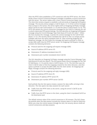 Chapter 6: Building Blocks for Policies




After the PPTP client establishes a TCP connection with the PPTP server, the client
sends a Start Control Connection Request message to establish a control connection
with the server. The server replies with a Start Control Connection Reply message.
The client then sends a request to establish a call and sends an Outgoing Call Request
message. The security device assigns a Call ID (bytes 12-13 of the control message)
that is unique to the tunnel. The server replies with an Outgoing Call Reply message,
which carries its own Call ID (bytes 12-13) and the client’s Call ID (bytes 14-15). The
PPTP ALG parses the control connection messages for the Call ID to identify the call
to which a particular PPP packet belongs. The ALG identifies an Outgoing Call Request
message using the Control Message Type field (bytes 8-9) with the value 7. When
the ALG receives this message, it parses the control message for the Call ID field
(bytes 12-13). The security device translates the Call ID so that it is unique across
multiple calls from the same translated client IP. After receiving Outgoing Call
Response message, the ALG holds this message and opens a pinhole in order to
accept GRE traffic that the PPTP server sends. An Outgoing Call Request message
contains the following elements:
■   Protocol used for the outgoing call request message (GRE)
■   Source IP address (PPTP server IP)
■   Destination IP address (translated client IP)
■   Destination port number (translated client Call ID)

The ALG identifies an Outgoing Call Reply message using the Control Message Type
field (bytes 8-9) with the value 8. The ALG parses these control messages for the Call
ID field (bytes 12-13) and the client’s Call ID (bytes 14-15). The ALG then uses the
client’s Call ID value to find the mapping created for the other direction, and then
opens a pinhole to accept the GRE traffic that the client sends. An Outgoing Call
Reply message contains the following elements:
■   Protocol used for the outgoing call reply message (GRE)
■   Source IP address (PPTP client IP)
■   Destination IP address (PPTP server IP)
■   Destination port number (PPTP server Call ID)

Each pinhole that the ALG opens creates a session for data traffic arriving in that
direction. The ALG opens two data sessions for each tunnel:
■   Traffic from the PPTP client to the server, using the server’s Call ID as the
    destination port
■   Traffic from the PPTP server to the client, using the client’s translated Call ID as
    the destination port

The default timeout value of the control connection is 30 minutes. The ALG closes
the pinhole when the data session exceeds the timeout value or is idle for long time.
When you close the control session through the ALG, the security device closes all
control connections and data sessions.




                                                                       Services    ■     173
 